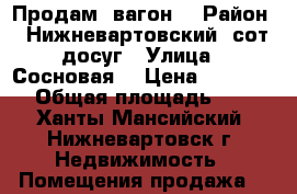 Продам  вагон  › Район ­ Нижневартовский ,сот досуг › Улица ­ Сосновая  › Цена ­ 99 000 › Общая площадь ­ 5 - Ханты-Мансийский, Нижневартовск г. Недвижимость » Помещения продажа   